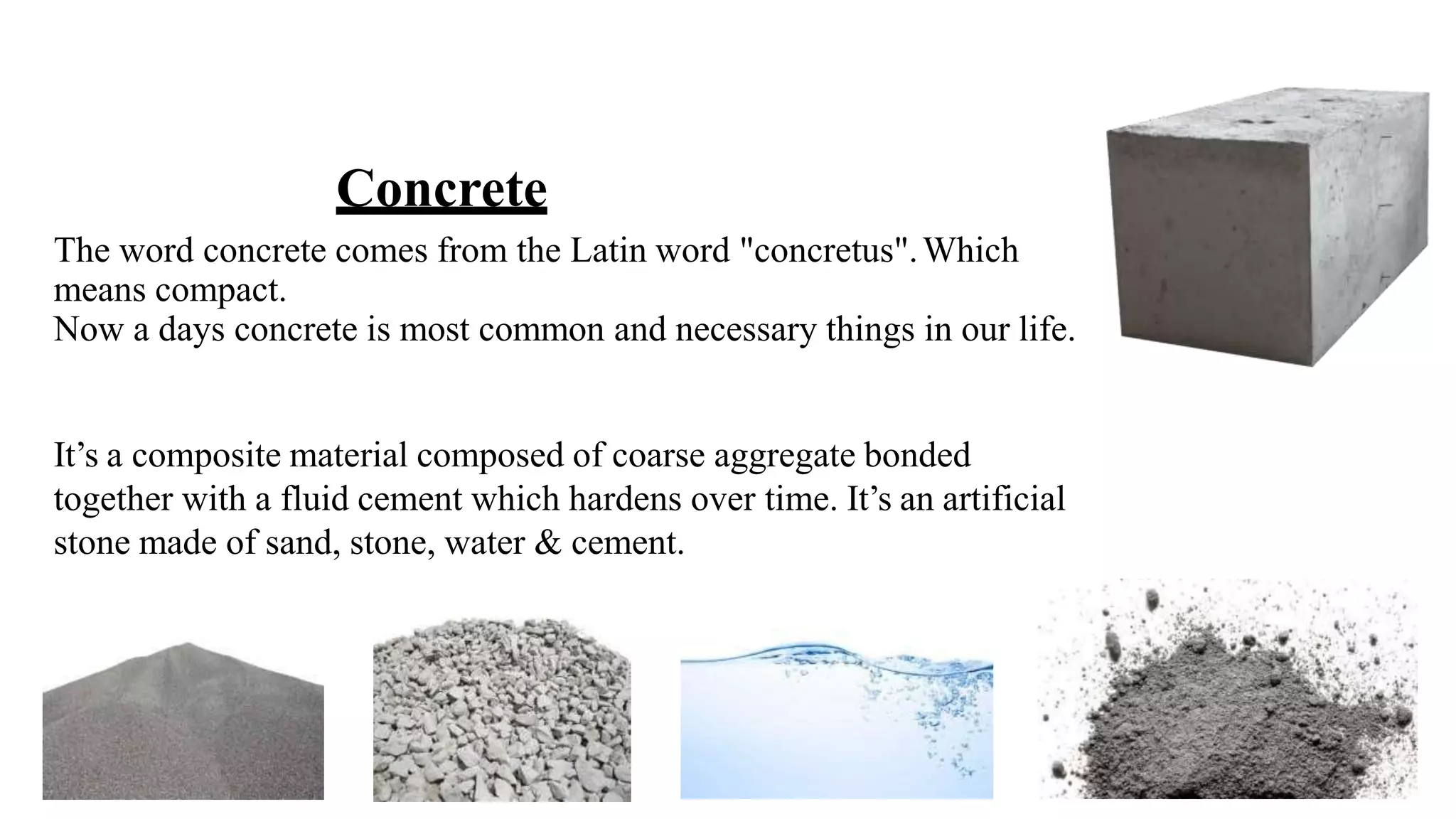 Concrete
The word concrete comes from the Latin word "concretus".Which
means compact.
Now a days concrete is most common and necessary things in our life.
It’s a composite material composed of coarse aggregate bonded
together with a fluid cement which hardens over time. It’s an artificial
stone made of sand, stone, water & cement.
 