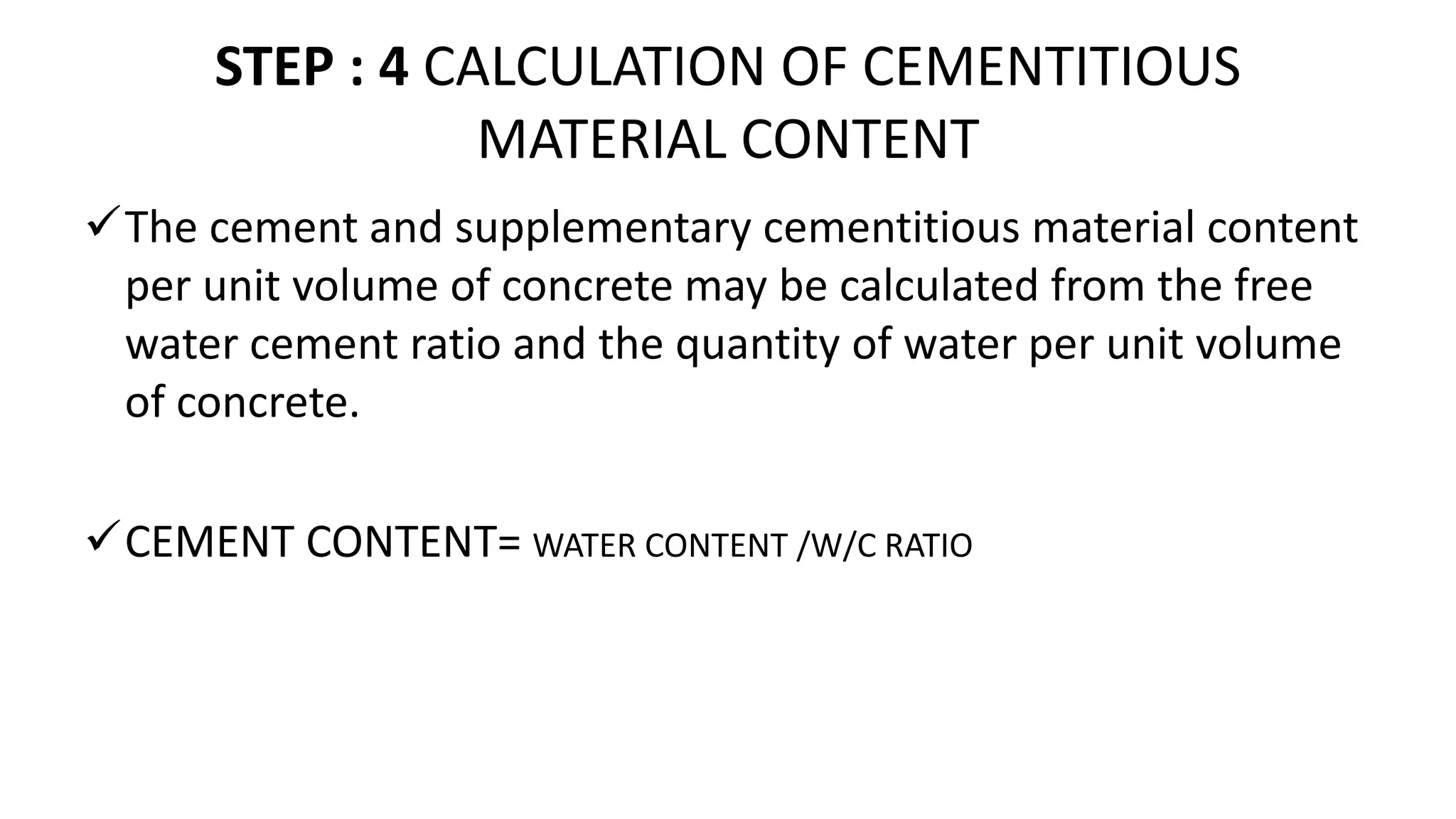 STEP : 4 CALCULATION OF CEMENTITIOUS
MATERIAL CONTENT
The cement and supplementary cementitious material content
per unit volume of concrete may be calculated from the free
water cement ratio and the quantity of water per unit volume
of concrete.
CEMENT CONTENT= WATER CONTENT /W/C RATIO
 