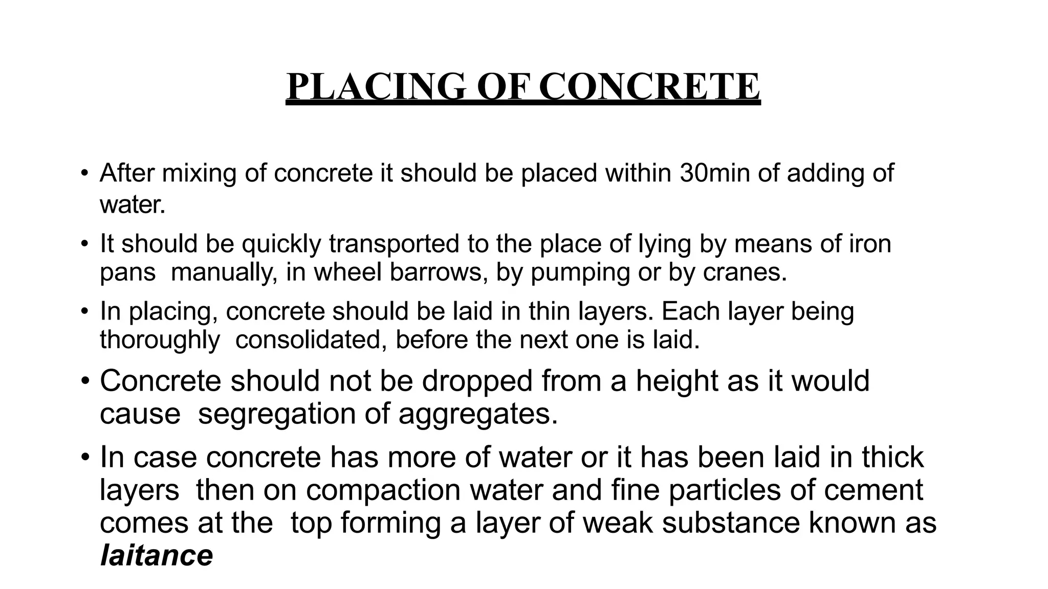 PLACING OF CONCRETE
• After mixing of concrete it should be placed within 30min of adding of
water.
• It should be quickly transported to the place of lying by means of iron
pans manually, in wheel barrows, by pumping or by cranes.
• In placing, concrete should be laid in thin layers. Each layer being
thoroughly consolidated, before the next one is laid.
• Concrete should not be dropped from a height as it would
cause segregation of aggregates.
• In case concrete has more of water or it has been laid in thick
layers then on compaction water and fine particles of cement
comes at the top forming a layer of weak substance known as
laitance
 