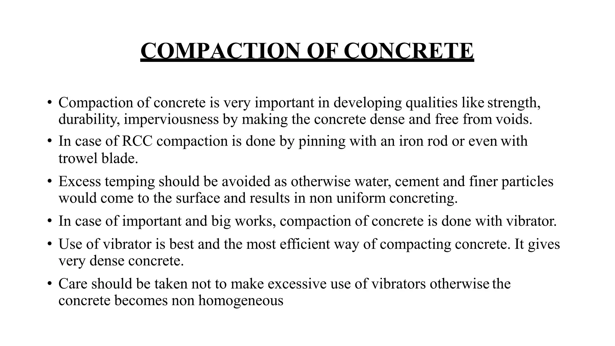 COMPACTION OF CONCRETE
• Compaction of concrete is very important in developing qualities like strength,
durability, imperviousness by making the concrete dense and free from voids.
• In case of RCC compaction is done by pinning with an iron rod or even with
trowel blade.
• Excess temping should be avoided as otherwise water, cement and finer particles
would come to the surface and results in non uniform concreting.
• In case of important and big works, compaction of concrete is done with vibrator.
• Use of vibrator is best and the most efficient way of compacting concrete. It gives
very dense concrete.
• Care should be taken not to make excessive use of vibrators otherwise the
concrete becomes non homogeneous
 