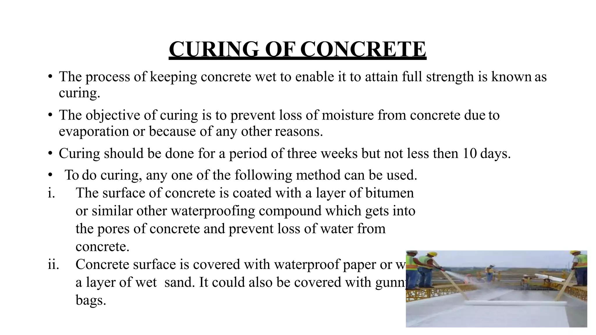 CURING OF CONCRETE
• The process of keeping concrete wet to enable it to attain full strength is known as
curing.
• The objective of curing is to prevent loss of moisture from concrete due to
evaporation or because of any other reasons.
• Curing should be done for a period of three weeks but not less then 10 days.
• To do curing, any one of the following method can be used.
i. The surface of concrete is coated with a layer of bitumen
or similar other waterproofing compound which gets into
the pores of concrete and prevent loss of water from
concrete.
ii. Concrete surface is covered with waterproof paper or with
a layer of wet sand. It could also be covered with gunny
bags.
 