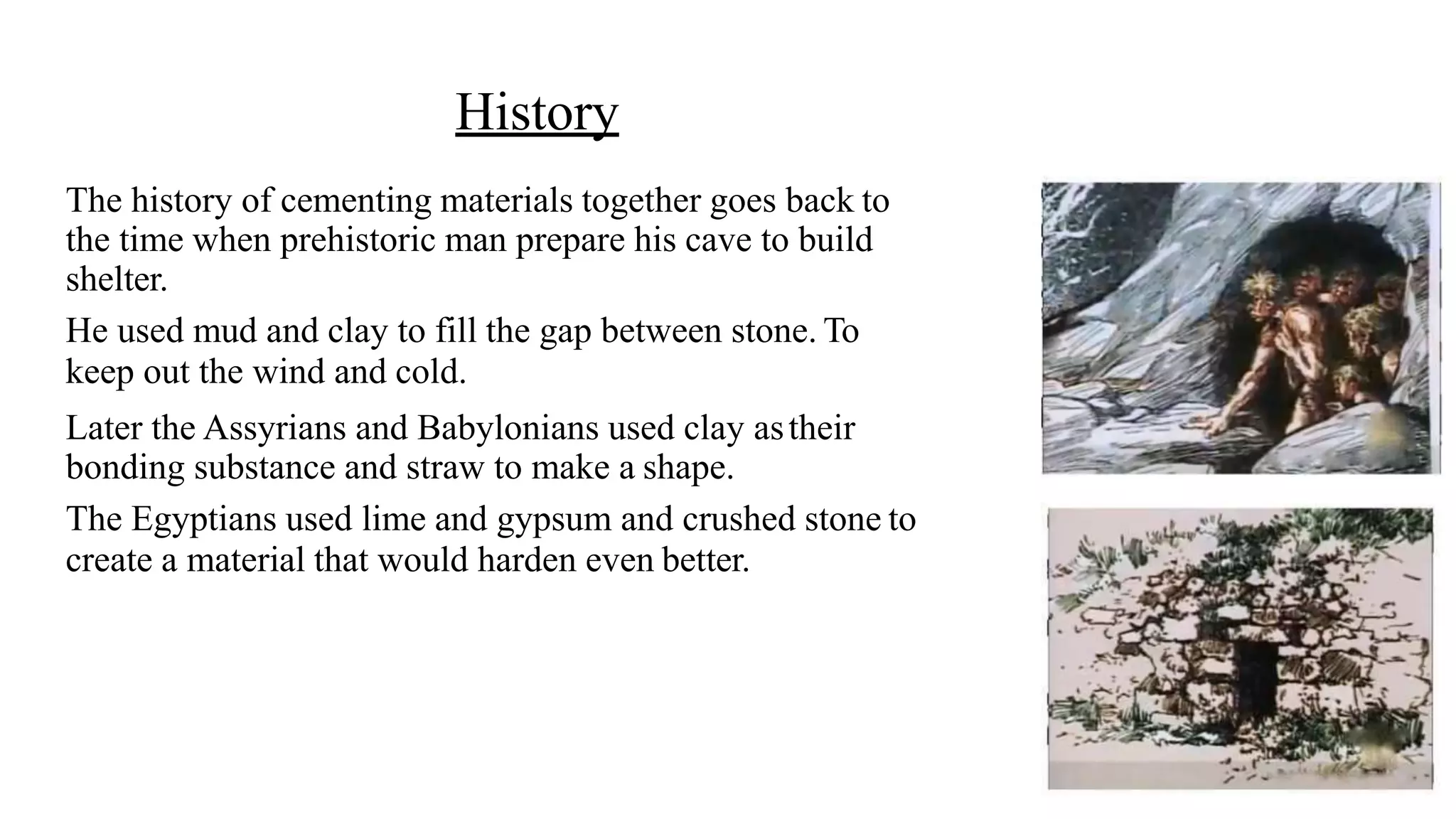 History
The history of cementing materials together goes back to
the time when prehistoric man prepare his cave to build
shelter.
He used mud and clay to fill the gap between stone. To
keep out the wind and cold.
Later the Assyrians and Babylonians used clay astheir
bonding substance and straw to make a shape.
The Egyptians used lime and gypsum and crushed stone to
create a material that would harden even better.
 