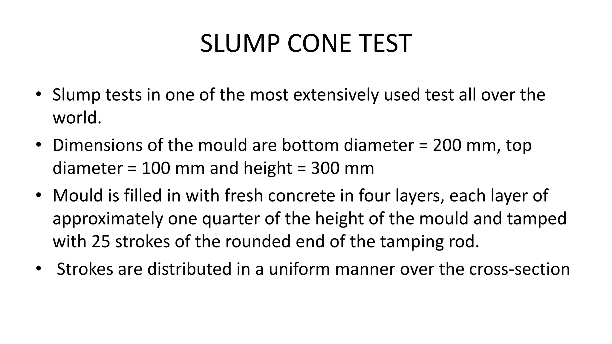 SLUMP CONE TEST
• Slump tests in one of the most extensively used test all over the
world.
• Dimensions of the mould are bottom diameter = 200 mm, top
diameter = 100 mm and height = 300 mm
• Mould is filled in with fresh concrete in four layers, each layer of
approximately one quarter of the height of the mould and tamped
with 25 strokes of the rounded end of the tamping rod.
• Strokes are distributed in a uniform manner over the cross-section
 