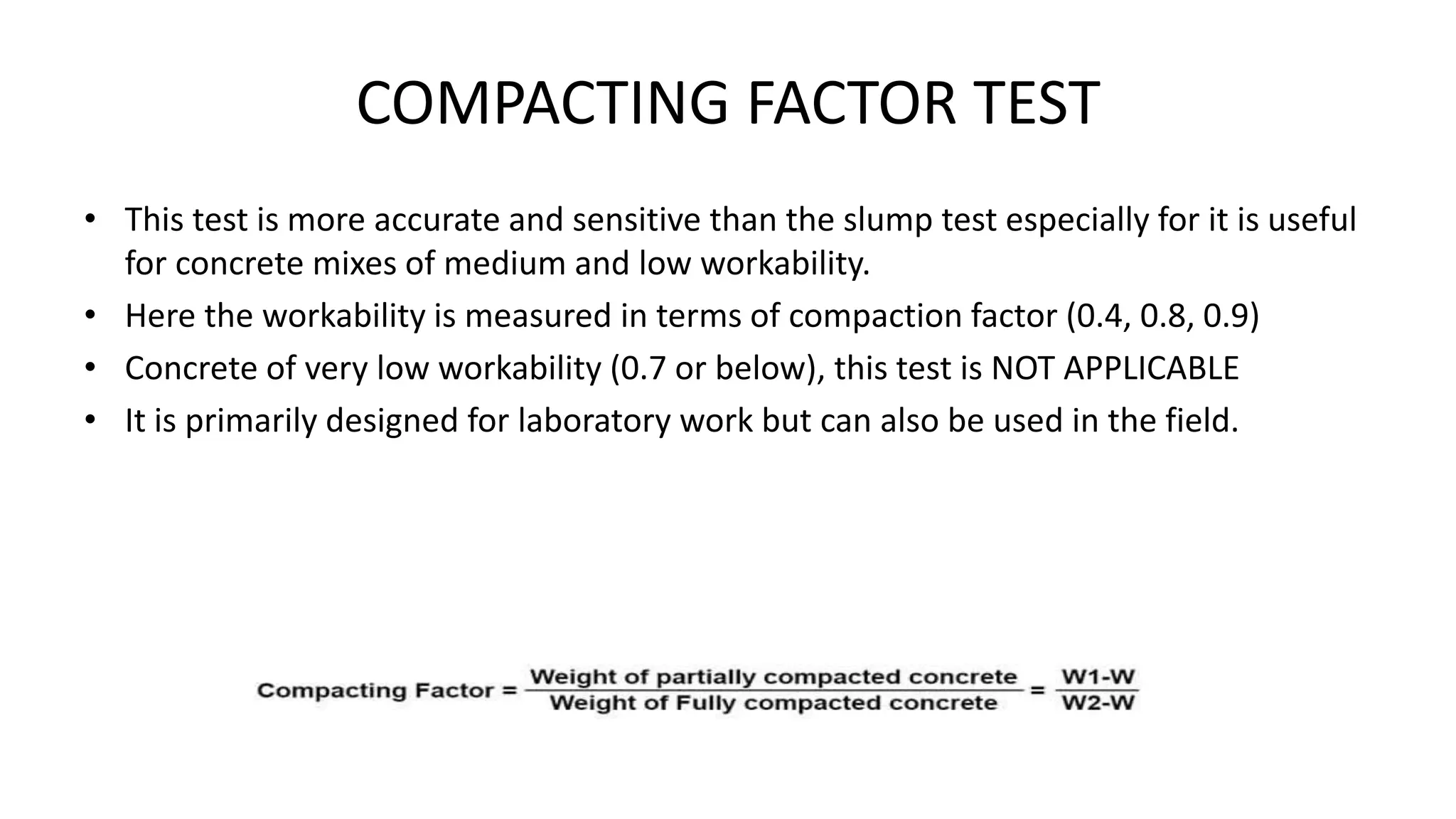 COMPACTING FACTOR TEST
• This test is more accurate and sensitive than the slump test especially for it is useful
for concrete mixes of medium and low workability.
• Here the workability is measured in terms of compaction factor (0.4, 0.8, 0.9)
• Concrete of very low workability (0.7 or below), this test is NOT APPLICABLE
• It is primarily designed for laboratory work but can also be used in the field.
 