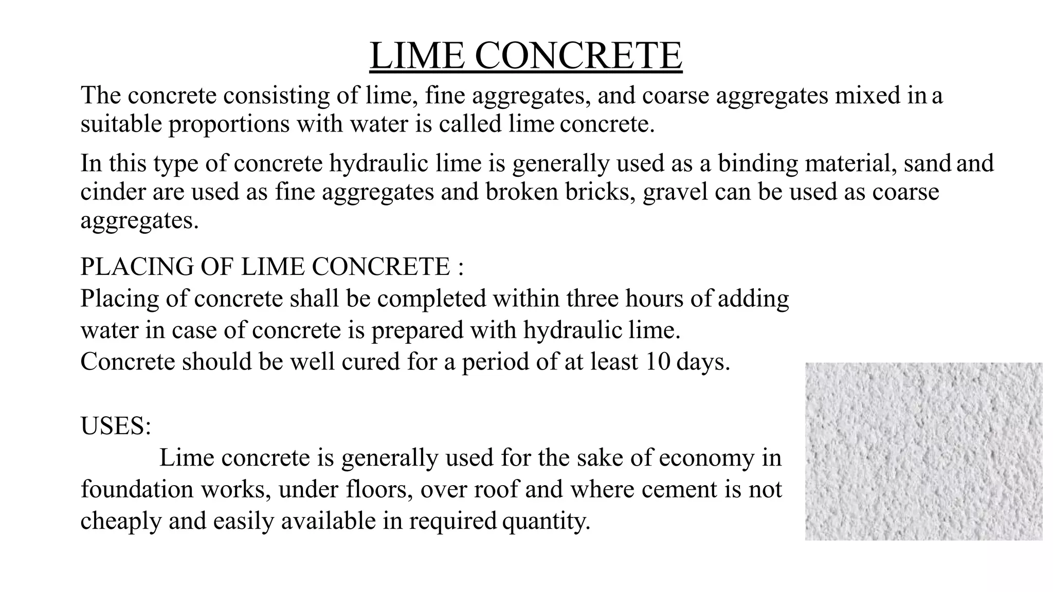 LIME CONCRETE
The concrete consisting of lime, fine aggregates, and coarse aggregates mixed in a
suitable proportions with water is called lime concrete.
In this type of concrete hydraulic lime is generally used as a binding material, sand and
cinder are used as fine aggregates and broken bricks, gravel can be used as coarse
aggregates.
PLACING OF LIME CONCRETE :
Placing of concrete shall be completed within three hours of adding
water in case of concrete is prepared with hydraulic lime.
Concrete should be well cured for a period of at least 10 days.
USES:
Lime concrete is generally used for the sake of economy in
foundation works, under floors, over roof and where cement is not
cheaply and easily available in required quantity.
 