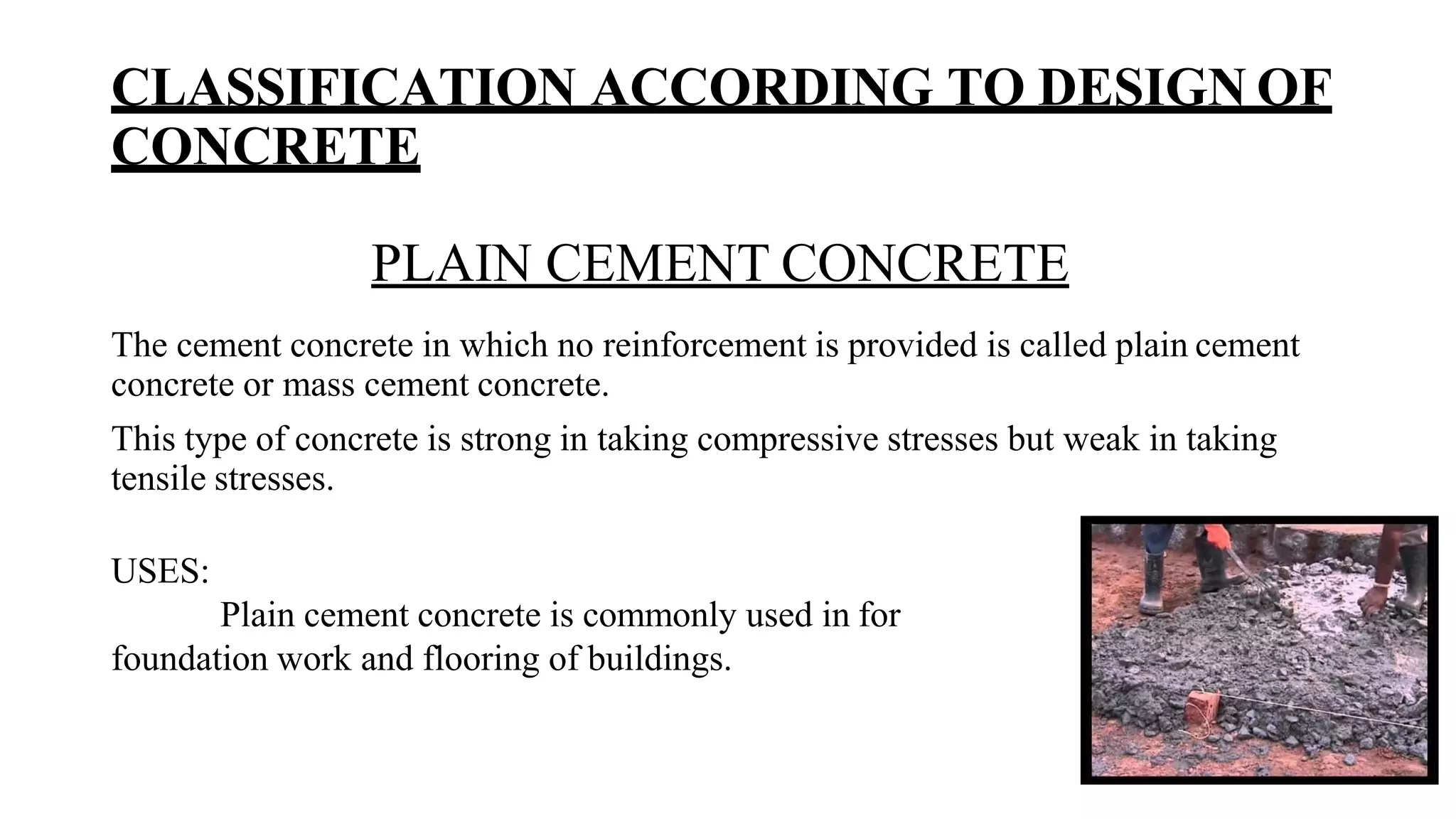 CLASSIFICATION ACCORDING TO DESIGN OF
CONCRETE
PLAIN CEMENT CONCRETE
The cement concrete in which no reinforcement is provided is called plain cement
concrete or mass cement concrete.
This type of concrete is strong in taking compressive stresses but weak in taking
tensile stresses.
USES:
Plain cement concrete is commonly used in for
foundation work and flooring of buildings.
 