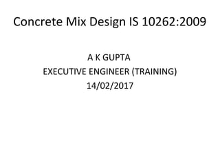 Concrete Mix Design IS 10262:2009
A K GUPTA
EXECUTIVE ENGINEER (TRAINING)
14/02/2017
 