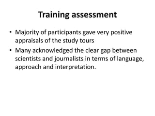 Training assessmentMajority of participants gave very positive appraisals of the study tours Many acknowledged the clear gap between scientists and journalists in terms of language, approach and interpretation.