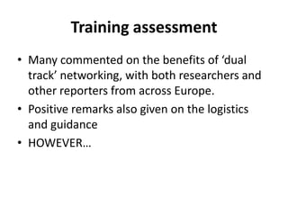 Training assessmentMany commented on the benefits of ‘dual track’ networking, with both researchers and other reporters from across Europe.Positive remarks also given on the logistics and guidance HOWEVER…