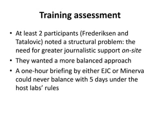 Training assessmentAt least 2 participants (Frederiksen and Tatalovic) noted a structural problem: the need for greater journalistic support on-siteThey wanted a more balanced approach A one-hour briefing by either EJC or Minerva could never balance with 5 days under the host labs’ rules 