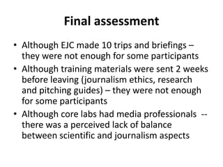 Final assessmentAlthough EJC made 10 trips and briefings – they were not enough for some participants Although training materials were sent 2 weeks before leaving (journalism ethics, research and pitching guides) – they were not enough for some participantsAlthough core labs had media professionals  -- there was a perceived lack of balance between scientific and journalism aspects 