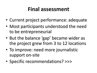 Final assessmentCurrent project performance: adequateMost participants understood the need to be entrepreneurialBut the balance ‘gap’ became wider as the project grew from 3 to 12 locationsTo improve: need more journalistic support on-siteSpecific recommendations? >>>