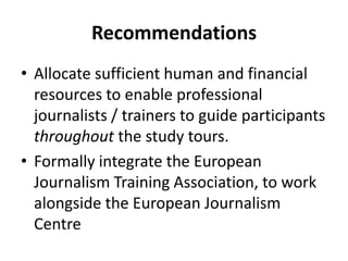 RecommendationsAllocate sufficient human and financial resources to enable professional journalists / trainers to guide participants throughout the study tours. Formally integrate the European Journalism Training Association, to work alongside the European Journalism Centre