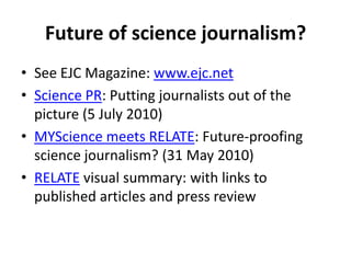 Future of science journalism?See EJC Magazine: www.ejc.netScience PR: Putting journalists out of the picture (5 July 2010) MYScience meets RELATE: Future-proofing science journalism? (31 May 2010)RELATE visual summary: with links to published articles and press review