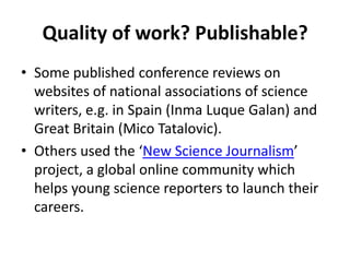 Quality of work? Publishable?Some published conference reviews on websites of national associations of science writers, e.g. in Spain (InmaLuque Galan) and Great Britain (MicoTatalovic). Others used the ‘New Science Journalism’ project, a global online community which helps young science reporters to launch their careers.