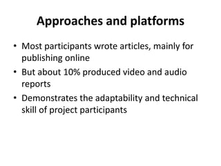 Approaches and platforms Most participants wrote articles, mainly for publishing onlineBut about 10% produced video and audio reportsDemonstrates the adaptability and technical skill of project participants 
