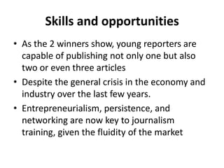 Skills and opportunitiesAs the 2 winners show, young reporters are capable of publishing not only one but also two or even three articles Despite the general crisis in the economy and industry over the last few years.Entrepreneurialism, persistence, and networking are now key to journalism training, given the fluidity of the market