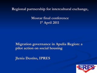 Regional partnership for intercultural exchange, Mostar final conference 1° April 2011  Migration governance in Apulia Region: a pilot action on social housing Jlenia Destito, IPRES 