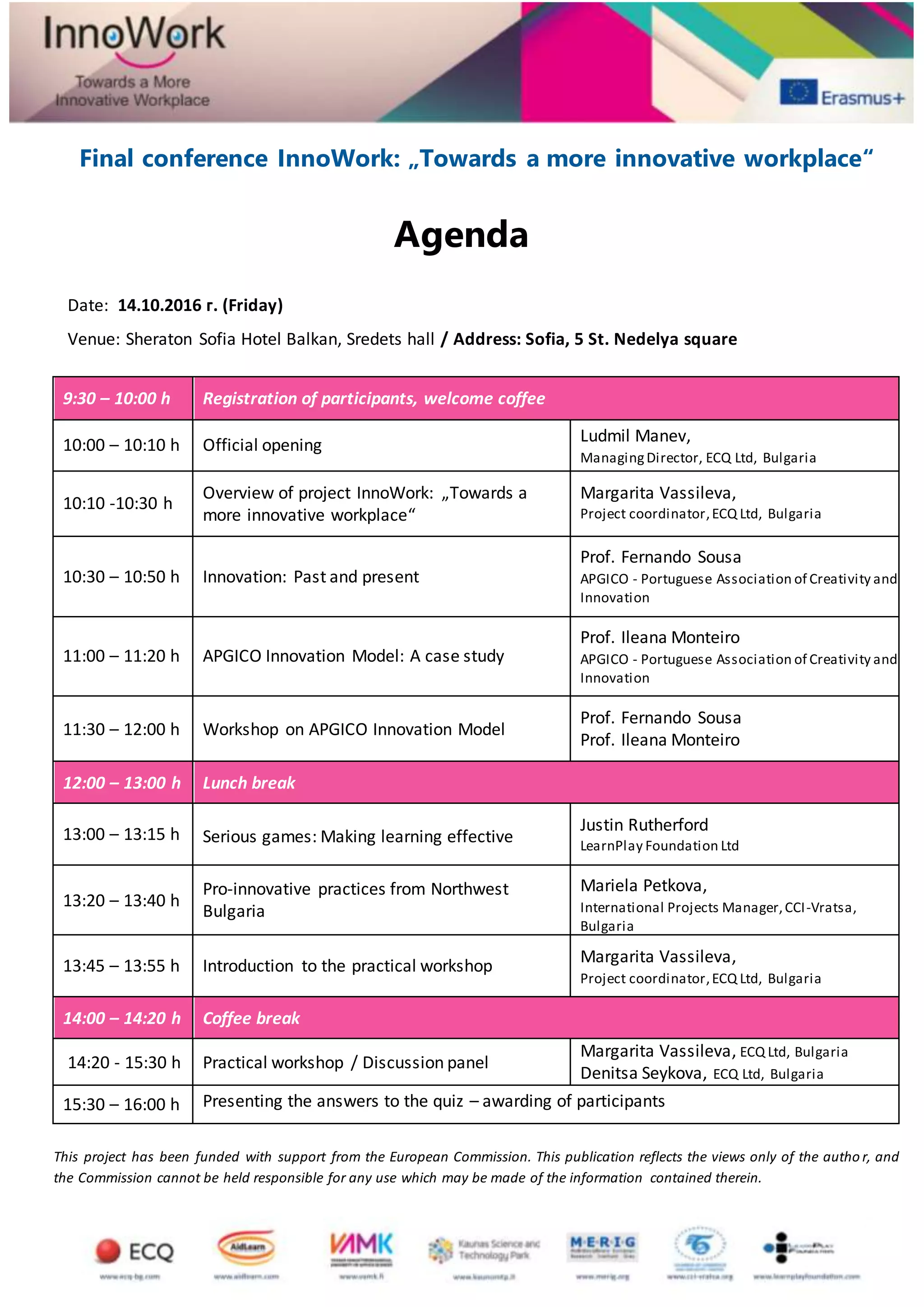 Final conference InnoWork: „Towards a more innovative workplace“
Agenda
Date: 14.10.2016 г. (Friday)
Venue: Sheraton Sofia Hotel Balkan, Sredets hall / Address: Sofia, 5 St. Nedelya square
9:30 – 10:00 h Registration of participants, welcome coffee
10:00 – 10:10 h Official opening
Ludmil Manev,
ManagingDirector, ECQ Ltd, Bulgaria
10:10 -10:30 h
Overview of project InnoWork: „Towards a
more innovative workplace“
Margarita Vassileva,
Project coordinator,ECQ Ltd, Bulgaria
10:30 – 10:50 h Innovation: Past and present
Prof. Fernando Sousa
APGICO - Portuguese Association of Creativity and
Innovation
11:00 – 11:20 h APGICO Innovation Model: A case study
Prof. Ileana Monteiro
APGICO - Portuguese Association of Creativity and
Innovation
11:30 – 12:00 h Workshop on APGICO Innovation Model
Prof. Fernando Sousa
Prof. Ileana Monteiro
12:00 – 13:00 h Lunch break
13:00 – 13:15 h Serious games: Making learning effective
Justin Rutherford
LearnPlay Foundation Ltd
13:20 – 13:40 h
Pro-innovative practices from Northwest
Bulgaria
Mariela Petkova,
International Projects Manager,CCI-Vratsa,
Bulgaria
13:45 – 13:55 h Introduction to the practical workshop
Margarita Vassileva,
Project coordinator,ECQ Ltd, Bulgaria
14:00 – 14:20 h Coffee break
14:20 - 15:30 h Practical workshop / Discussion panel
Margarita Vassileva, ECQ Ltd, Bulgaria
Denitsa Seykova, ECQ Ltd, Bulgaria
15:30 – 16:00 h Presenting the answers to the quiz – awarding of participants
This project has been funded with support from the European Commission. This publication reflects the views only of the autho r, and
the Commission cannot be held responsible for any use which may be made of the information contained therein.