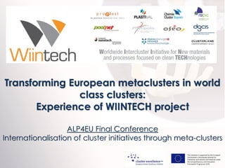 Transforming European metaclusters in world
class clusters:
Experience of WIINTECH project
ALP4EU Final Conference
Internationalisation of cluster initiatives through meta-clusters
This initiative is supported by the European
Commission's Directorate-General for
Enterprise and Industry and financed under
the Competitiveness and Innovation
Framework Programme (CIP).

December 2013

 