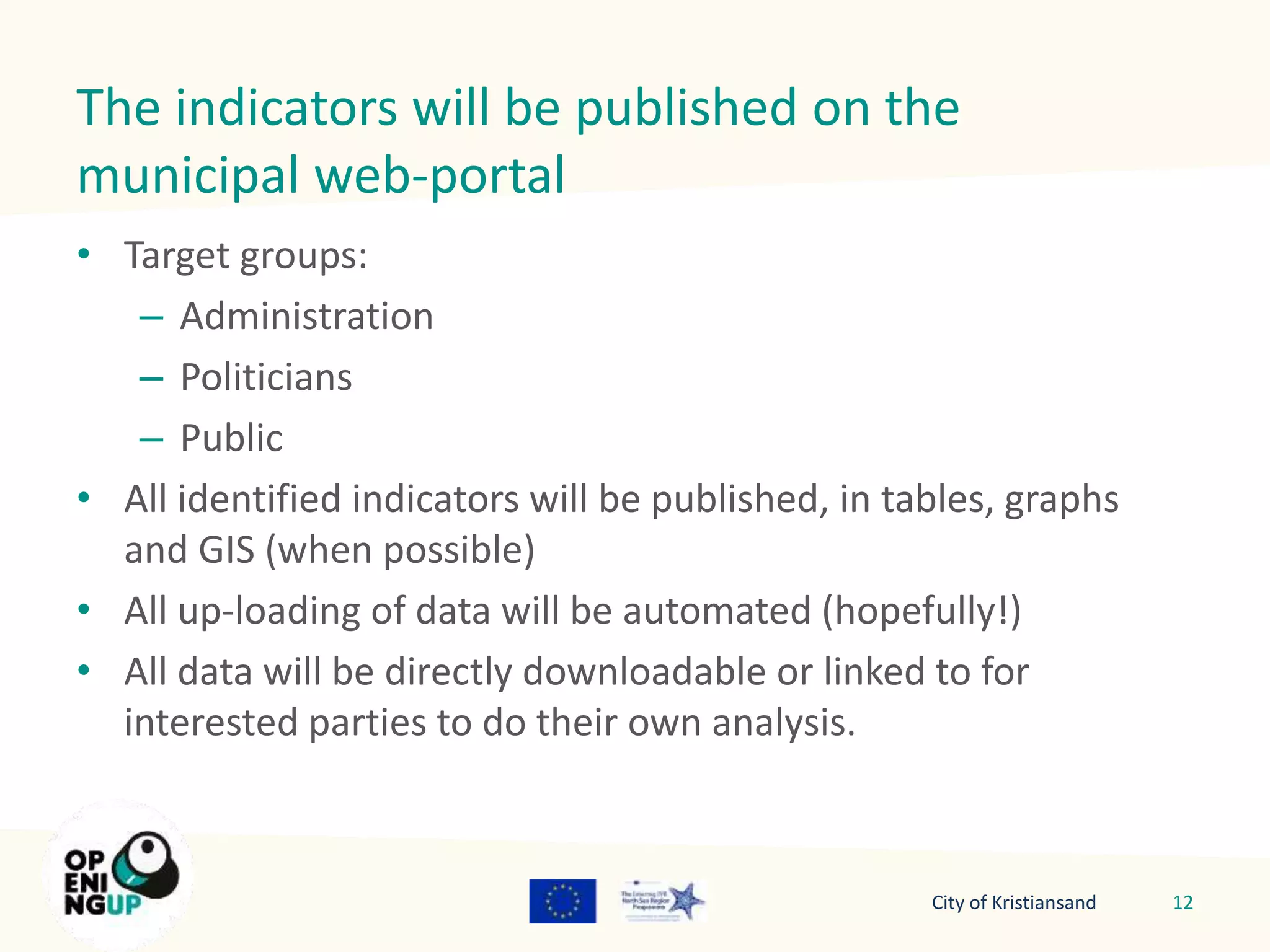 The indicators will be published on the 
municipal web-portal 
• Target groups: 
– Administration 
– Politicians 
– Public 
• All identified indicators will be published, in tables, graphs 
and GIS (when possible) 
• All up-loading of data will be automated (hopefully!) 
• All data will be directly downloadable or linked to for 
interested parties to do their own analysis. 
City of Kristiansand 12 
 