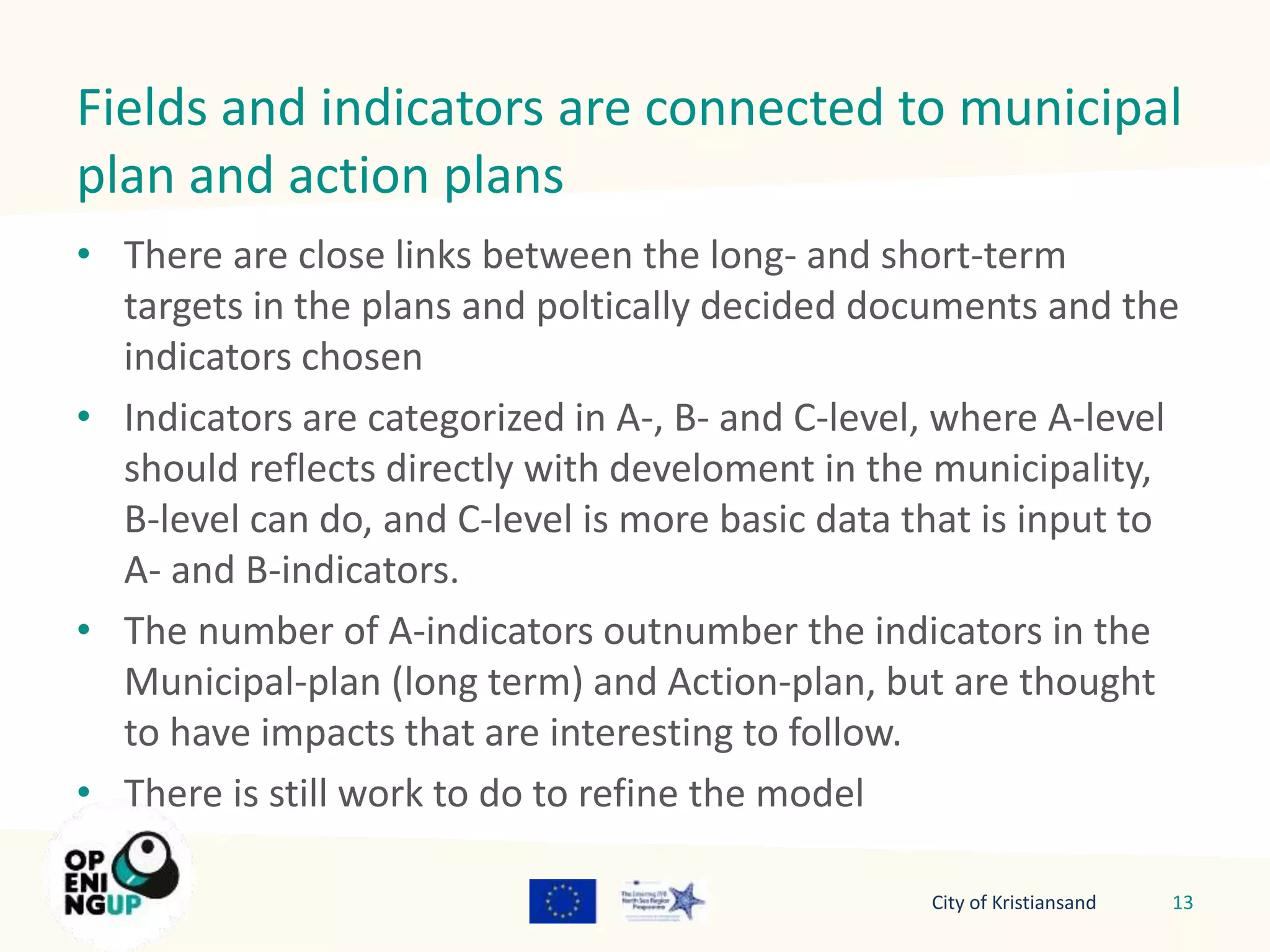 Fields and indicators are connected to municipal 
plan and action plans 
• There are close links between the long- and short-term 
targets in the plans and poltically decided documents and the 
indicators chosen 
• Indicators are categorized in A-, B- and C-level, where A-level 
should reflects directly with develoment in the municipality, 
B-level can do, and C-level is more basic data that is input to 
A- and B-indicators. 
• The number of A-indicators outnumber the indicators in the 
Municipal-plan (long term) and Action-plan, but are thought 
to have impacts that are interesting to follow. 
• There is still work to do to refine the model 
City of Kristiansand 13 
 