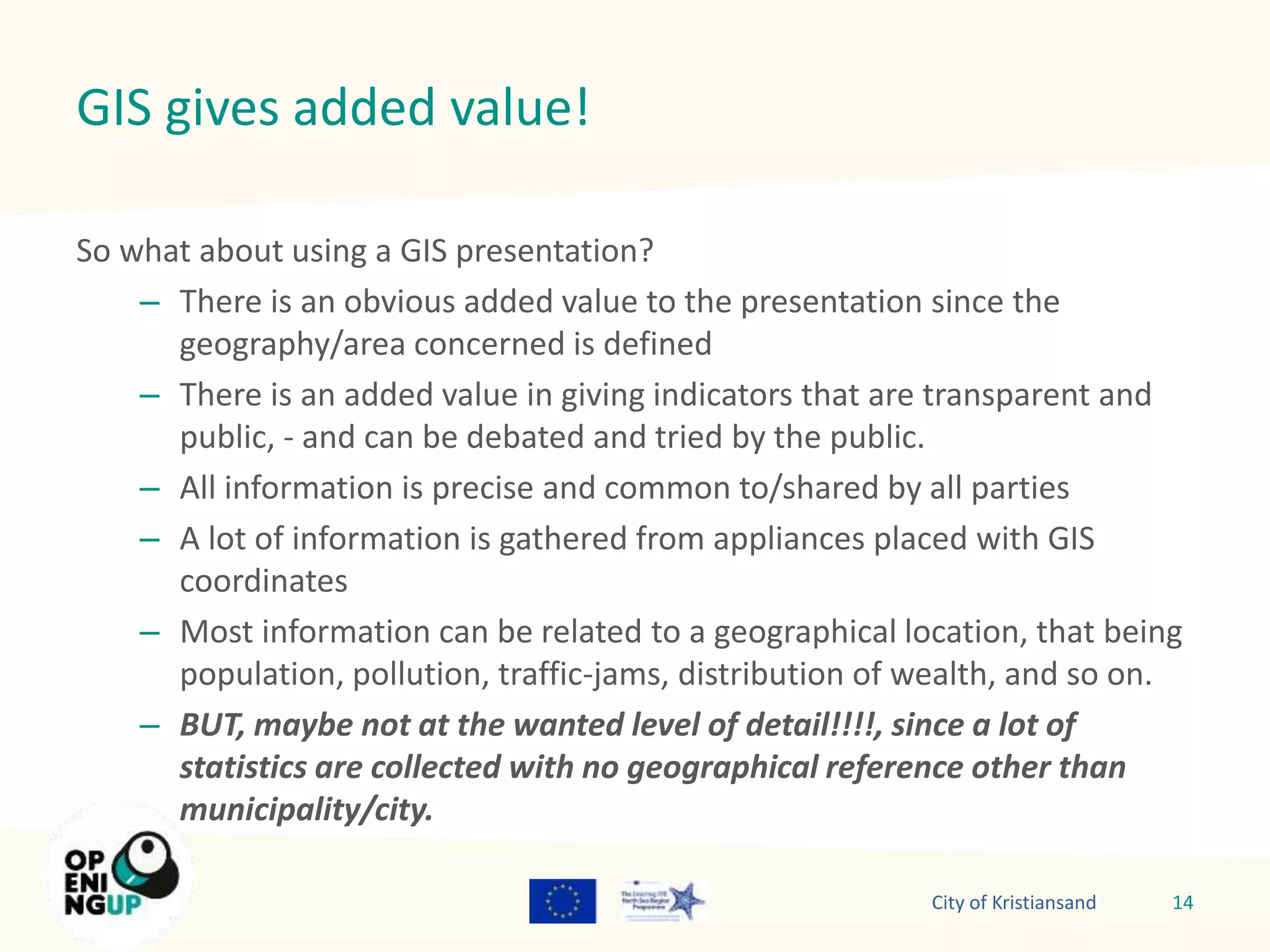 GIS gives added value! 
So what about using a GIS presentation? 
– There is an obvious added value to the presentation since the 
geography/area concerned is defined 
– There is an added value in giving indicators that are transparent and 
public, - and can be debated and tried by the public. 
– All information is precise and common to/shared by all parties 
– A lot of information is gathered from appliances placed with GIS 
coordinates 
– Most information can be related to a geographical location, that being 
population, pollution, traffic-jams, distribution of wealth, and so on. 
– BUT, maybe not at the wanted level of detail!!!!, since a lot of 
statistics are collected with no geographical reference other than 
municipality/city. 
City of Kristiansand 14 
 