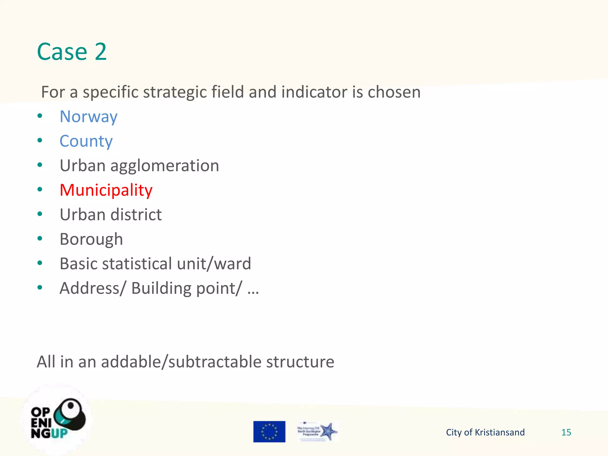 Case 2 
For a specific strategic field and indicator is chosen 
• Norway 
• County 
• Urban agglomeration 
• Municipality 
• Urban district 
• Borough 
• Basic statistical unit/ward 
• Address/ Building point/ … 
All in an addable/subtractable structure 
City of Kristiansand 15 
 