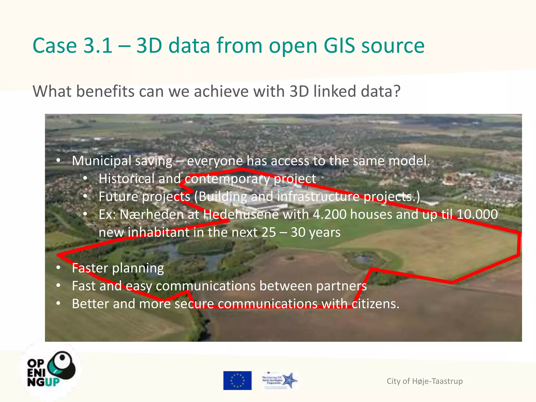 Case 3.1 – 3D data from open GIS source 
What benefits can we achieve with 3D linked data? 
• Municipal saving – everyone has access to the same model. 
• Historical and contemporary project 
• Future projects (Building and infrastructure projects.) 
• Ex: Nærheden at Hedehusene with 4.200 houses and up til 10.000 
new inhabitant in the next 25 – 30 years 
• Faster planning 
• Fast and easy communications between partners 
• Better and more secure communications with citizens. 
City of Høje-Taastrup 
 