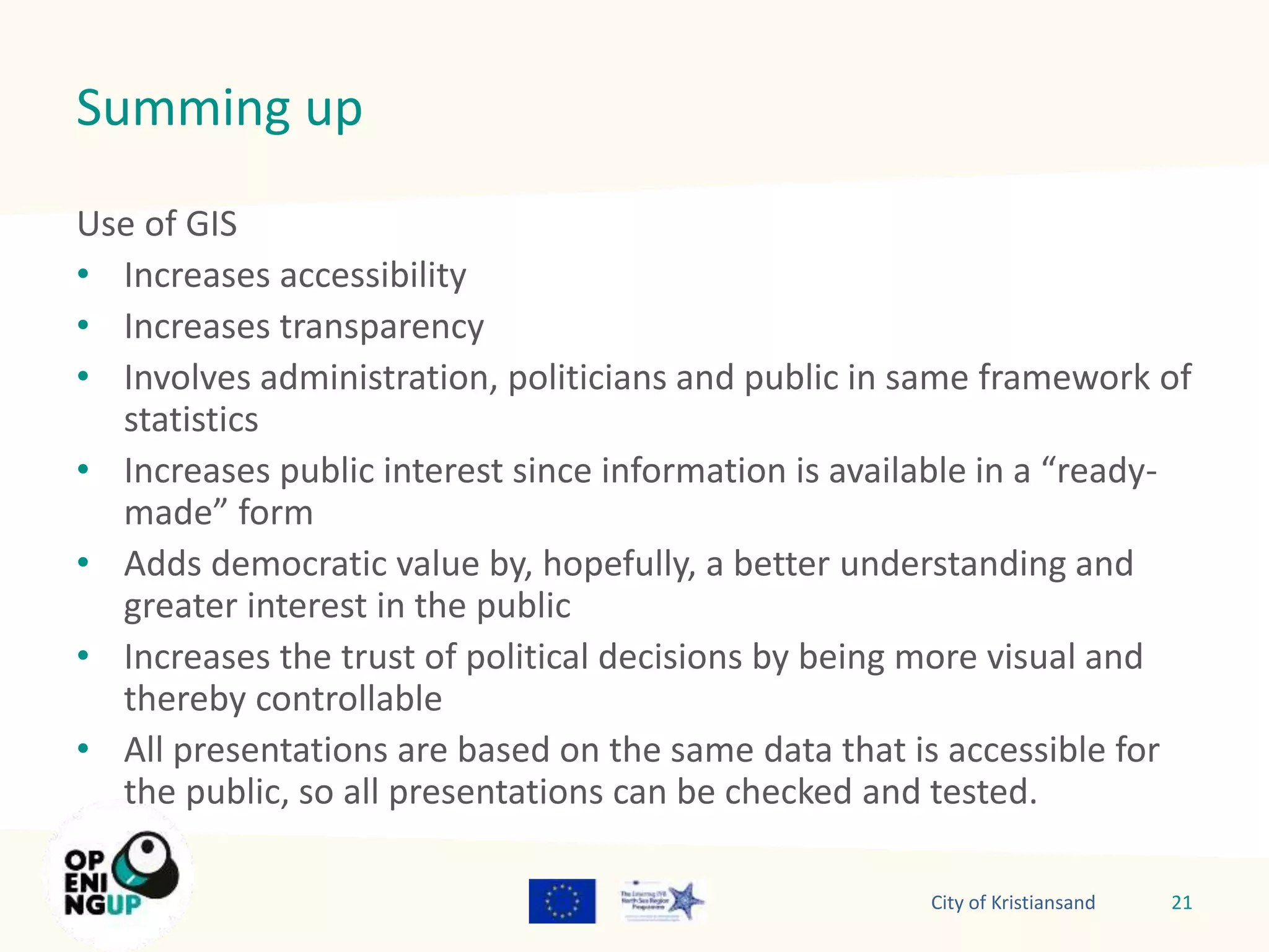Summing up 
Use of GIS 
• Increases accessibility 
• Increases transparency 
• Involves administration, politicians and public in same framework of 
statistics 
• Increases public interest since information is available in a “ready-made” 
form 
• Adds democratic value by, hopefully, a better understanding and 
greater interest in the public 
• Increases the trust of political decisions by being more visual and 
thereby controllable 
• All presentations are based on the same data that is accessible for 
the public, so all presentations can be checked and tested. 
City of Kristiansand 21 
 