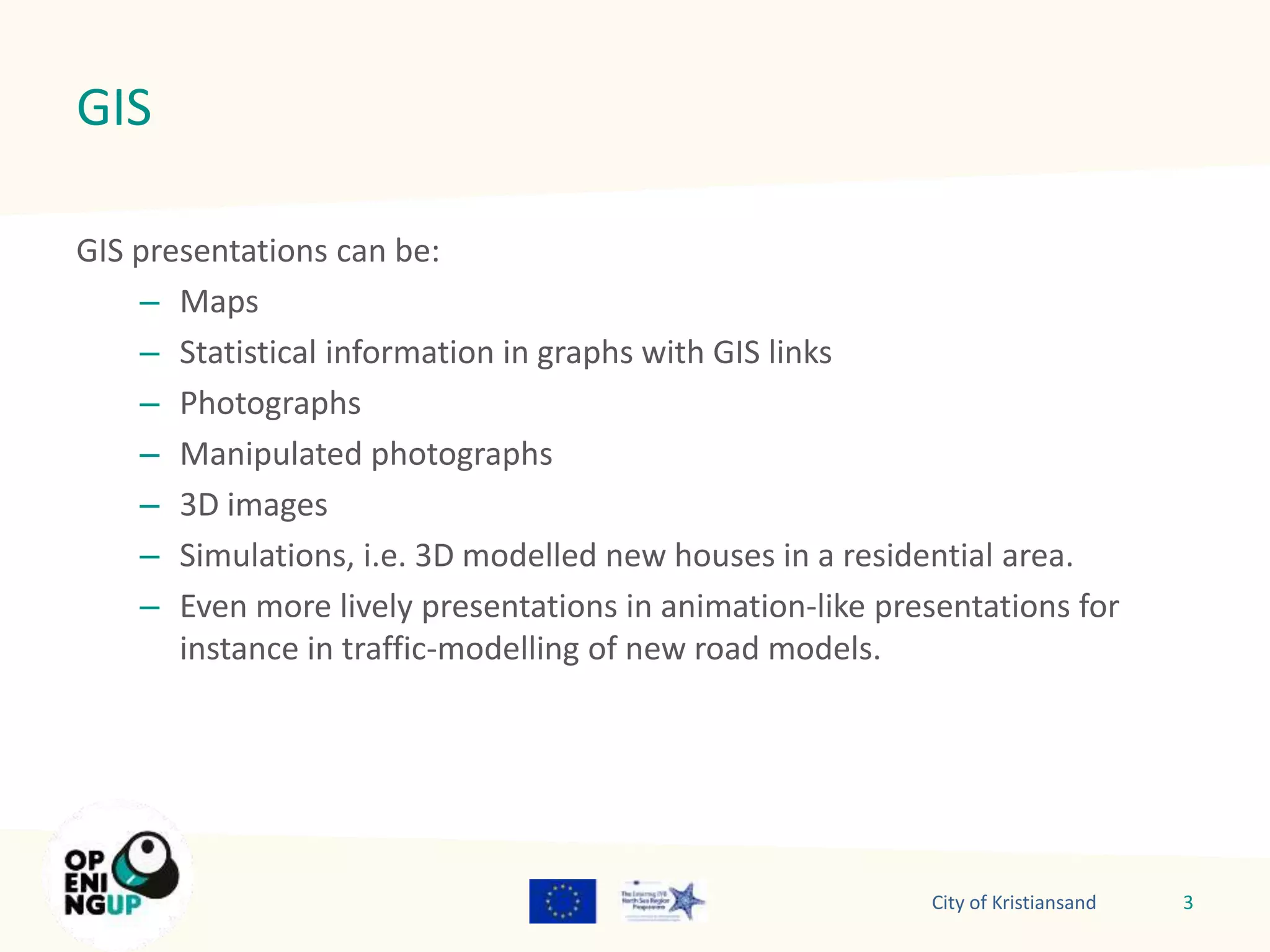 GIS 
GIS presentations can be: 
– Maps 
– Statistical information in graphs with GIS links 
– Photographs 
– Manipulated photographs 
– 3D images 
– Simulations, i.e. 3D modelled new houses in a residential area. 
– Even more lively presentations in animation-like presentations for 
instance in traffic-modelling of new road models. 
City of Kristiansand 3 
 
