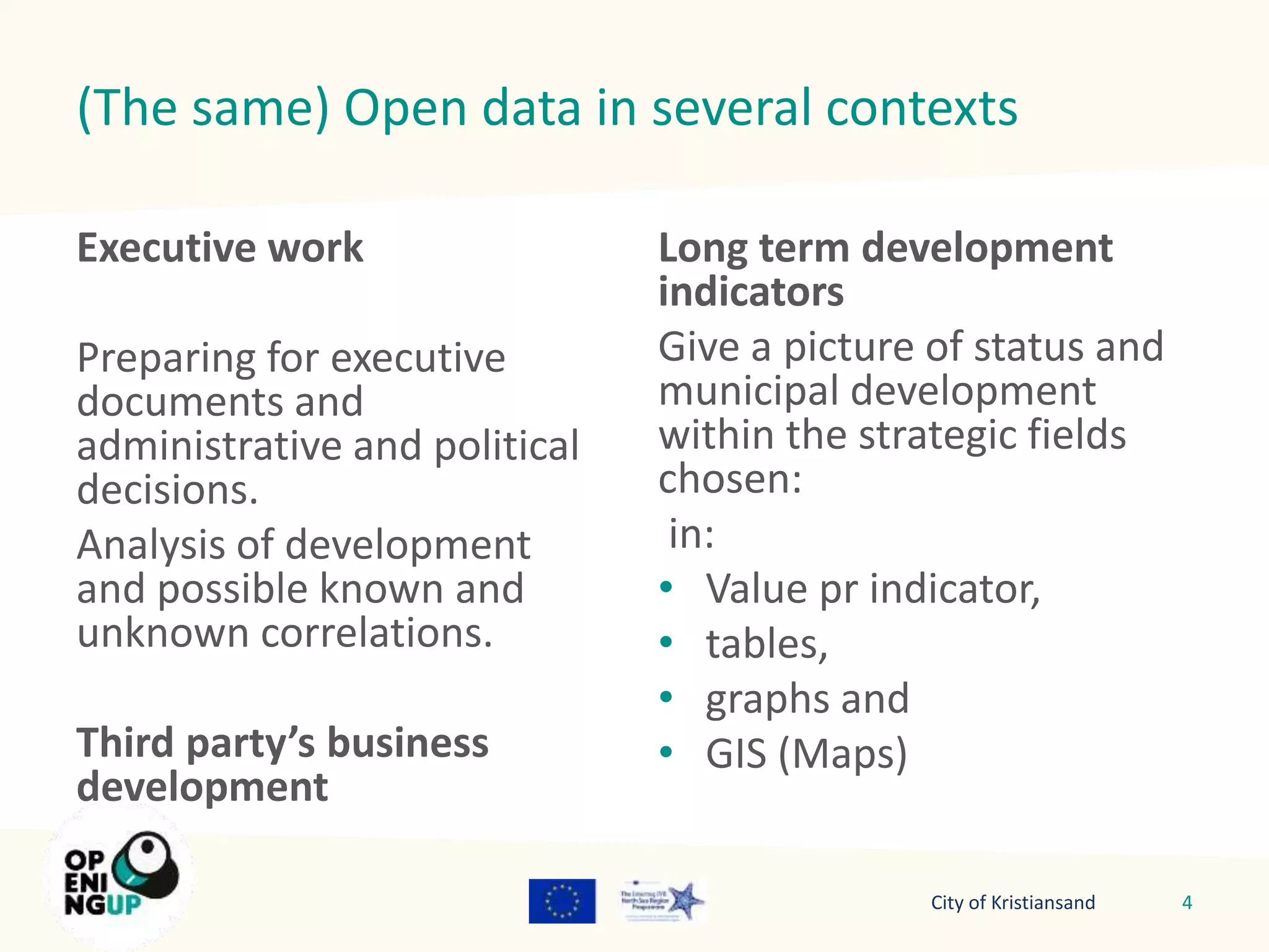 (The same) Open data in several contexts 
Executive work 
Preparing for executive 
documents and 
administrative and political 
decisions. 
Analysis of development 
and possible known and 
unknown correlations. 
Third party’s business 
development 
Long term development 
indicators 
Give a picture of status and 
municipal development 
within the strategic fields 
chosen: 
in: 
• Value pr indicator, 
• tables, 
• graphs and 
• GIS (Maps) 
City of Kristiansand 4 
 