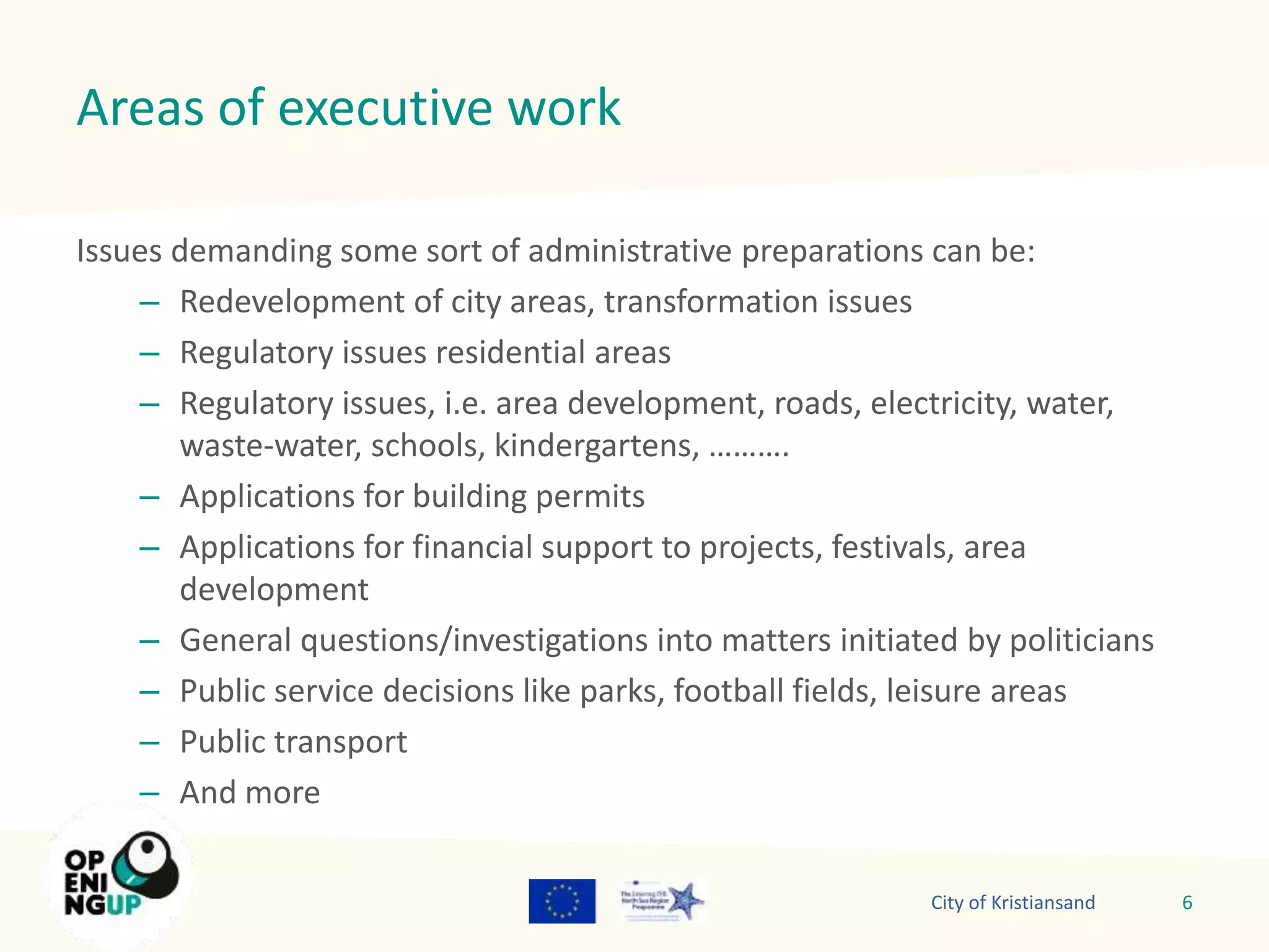 Areas of executive work 
Issues demanding some sort of administrative preparations can be: 
– Redevelopment of city areas, transformation issues 
– Regulatory issues residential areas 
– Regulatory issues, i.e. area development, roads, electricity, water, 
waste-water, schools, kindergartens, ………. 
– Applications for building permits 
– Applications for financial support to projects, festivals, area 
development 
– General questions/investigations into matters initiated by politicians 
– Public service decisions like parks, football fields, leisure areas 
– Public transport 
– And more 
City of Kristiansand 6 
 