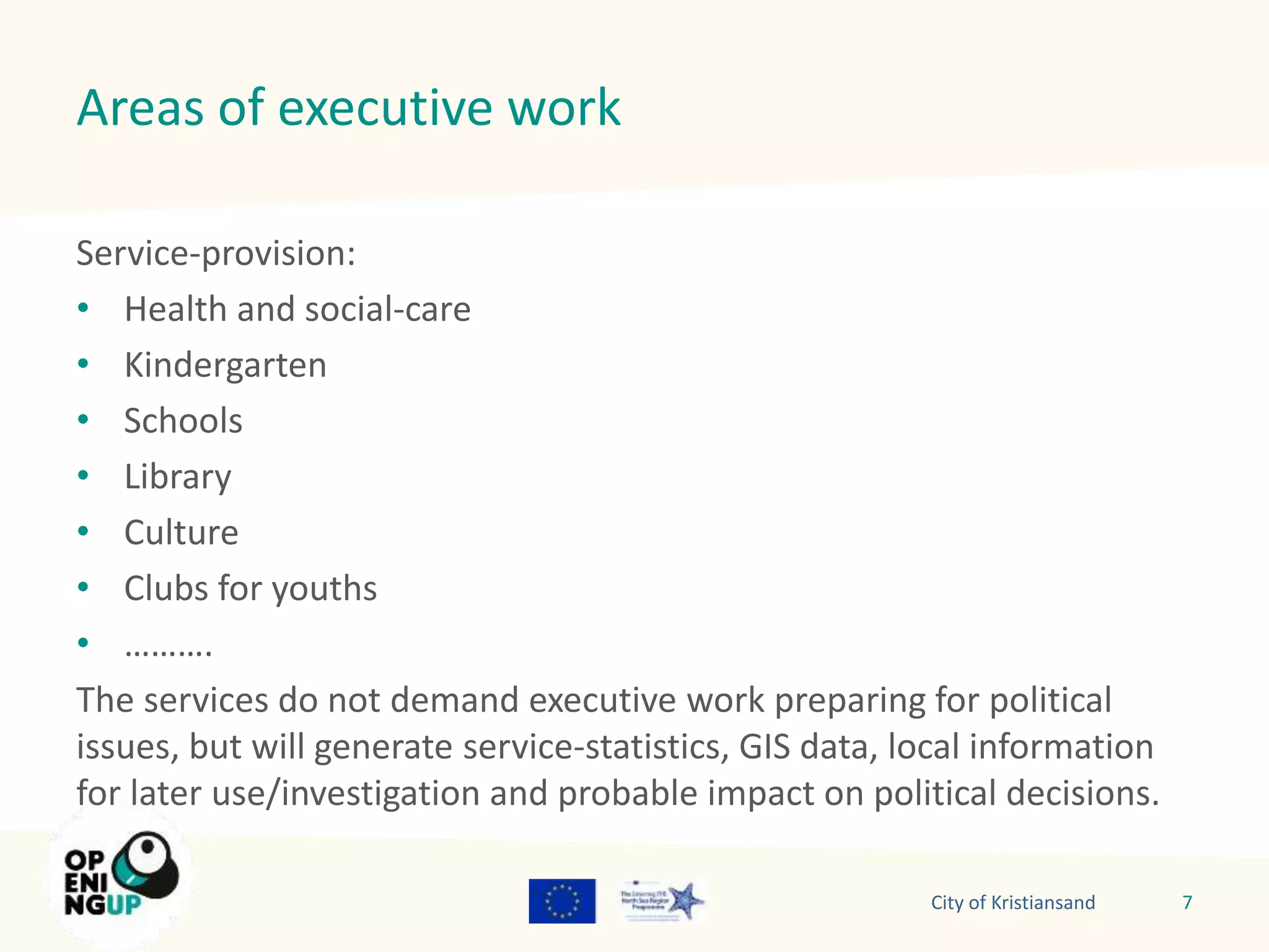 Areas of executive work 
Service-provision: 
• Health and social-care 
• Kindergarten 
• Schools 
• Library 
• Culture 
• Clubs for youths 
• ………. 
The services do not demand executive work preparing for political 
issues, but will generate service-statistics, GIS data, local information 
for later use/investigation and probable impact on political decisions. 
City of Kristiansand 7 
 