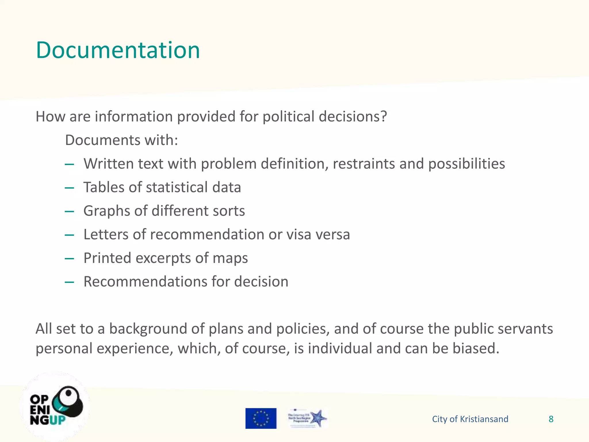 Documentation 
How are information provided for political decisions? 
Documents with: 
– Written text with problem definition, restraints and possibilities 
– Tables of statistical data 
– Graphs of different sorts 
– Letters of recommendation or visa versa 
– Printed excerpts of maps 
– Recommendations for decision 
All set to a background of plans and policies, and of course the public servants 
personal experience, which, of course, is individual and can be biased. 
City of Kristiansand 8 
 