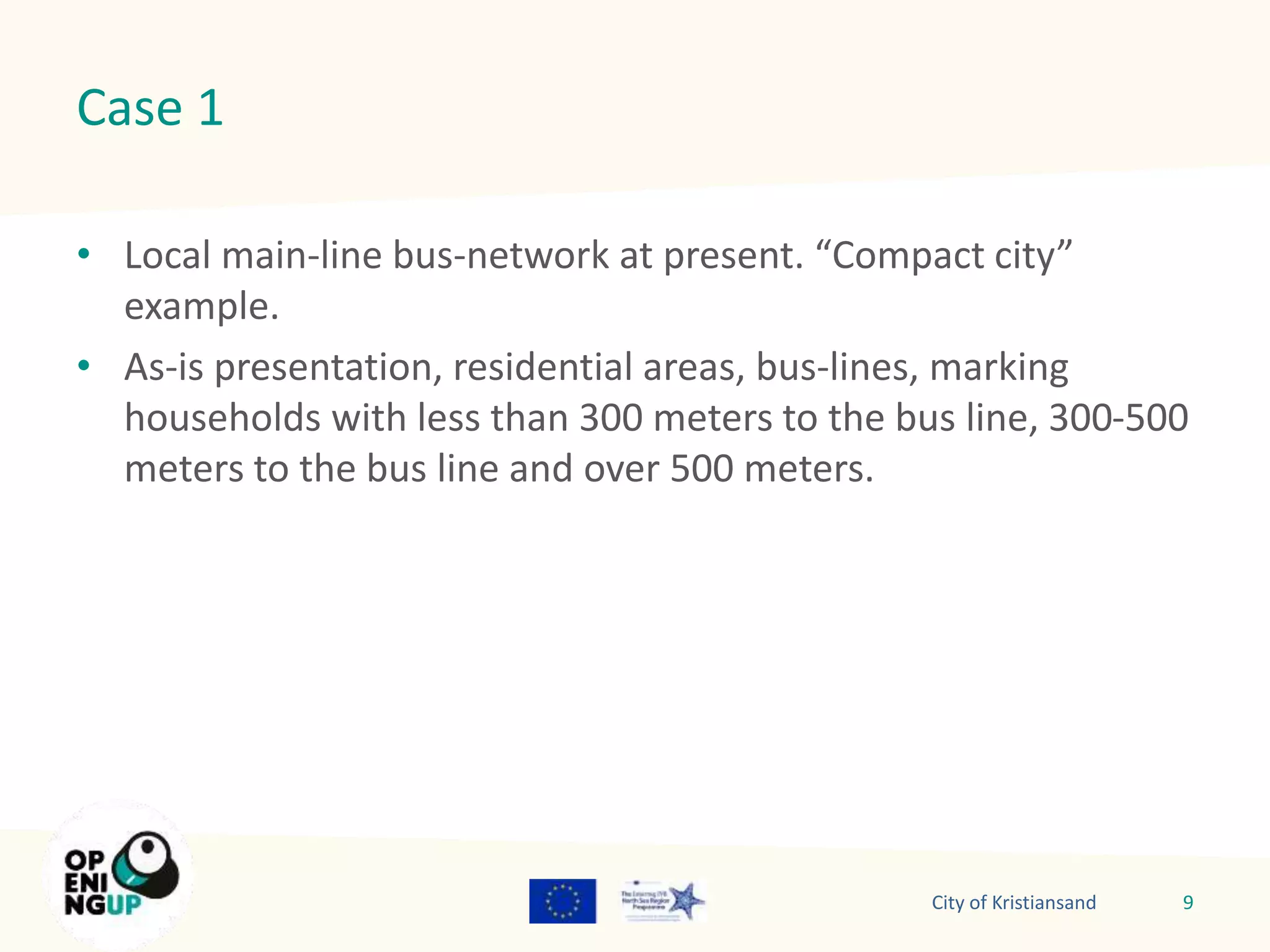 Case 1 
• Local main-line bus-network at present. “Compact city” 
example. 
• As-is presentation, residential areas, bus-lines, marking 
households with less than 300 meters to the bus line, 300-500 
meters to the bus line and over 500 meters. 
City of Kristiansand 9 
 