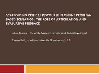 SCAFFOLDING CRITICAL DISCOURSE IN ONLINE PROBLEM-BASED SCENARIOS : THE ROLE OF ARTICULATION AND EVALUATIVE FEEDBACK  Gihan Osman – The Arab Academy for Science & Technology, Egypt Thomas Duffy – Indiana University Bloomington, U.S.A 