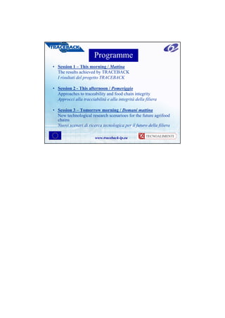 Programme
• Session 1 – This morning / Mattina
  The results achieved by TRACEBACK
  I risultati del progetto TRACEBACK

• Session 2 - This afternoon / Pomeriggio
  Approaches to traceability and food chain integrity
  Approcci alla tracciabilità e alla integrità della filiera

• Session 3 – Tomorrow morning / Domani mattina
  New technological research scenarioes for the future agrifood
  chains
  Nuovi scenari di ricerca tecnologica per il futuro della filiera

                        www.traceback-ip.eu
 