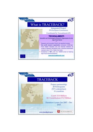 What is TRACEBACK?
                             Integrated Project
                         FP6 European Commission
FI
                    Coordinated by Tecnoalimenti (IT)
                        TECNOALIMENTI
        Scientific and Technological Research Organisation for the
        Scientific and Technological Research Organisation for the
                               Agro-Food Sector
                               Agro-Food Sector
                                      ***
                                      ***
       • Research and Innovation Pole for the agrofood industry
          Research and Innovation Pole for the agrofood industry
       • Non profit research organisation composed of 28 Agro-
          Non profit research organisation composed of 28 Agro-
          Food related Industries and one financial institution as
          Food related Industries and one financial institution as
          trustee of Research Ministerial funds. Industrial shareholders
          trustee of Research Ministerial funds. Industrial shareholders
          represent about 12% of Italian food sales.
          represent about 12% of Italian food sales.
       • Established in 1981 under Act 1089/68 aimed at fostering
          Established in 1981 under Act 1089/68 aimed at fostering
          Agro-Food Industrial Research.
          Agro-Food Industrial Research.
                       www.tecnoalimenti.com
                       www.tecnoalimenti.com
       www.traceback-ip.eu




      TRACEBACK
                            Project partnership:
 FI
                              28 Participants
                             (51% enterprises)
                                11 countries

                        Cost € 15.5 Million
                    EC Contribution € 9,5 Million

                  Duration 4 years: Jan 2007 – Dec
                               2010


       www.traceback-ip.eu
 