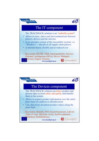 The IT component
  The TRACEBACK solution is an “umbrella system”.
• Allows to store, share and intercommunicate between
  players, devices and the internet.
• Is an operative system of the traceability systems: i.e.
  “Windows” – that fits to all supply chain players
• Is internet-based, flexible and at reduced cost

  Keywords: RATIS, TRM, Interoperability, Service-
  Oriented Architecture (SOA), Device Manager,
  Services, Legacy systems,
                    www.traceback-ip.eu




        The Devices component
  The TRACEBACK solution can detect product and
  process data on food safety and quality and transfer
  them to the system.
• Allows to acquire product information over the entire
  food chain (in addition to identification)
• Can objectively document product values along the
  food chain
  Keywords: Sensors, DNA based biosensors, Lab-on-
  chips, E-nose, Machine vision, Surface plasmon
  resonance, Immunoarrays
                    www.traceback-ip.eu
 