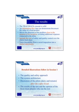The results
• The TRACEBACK concept is valid
• An information flow that can demonstrate/document
  the value of a food product
• Moves the detection of the problem close to the
  moment of its inception, avoiding additional expenses
  connected to the delay
• Spreads the cost of safety and quality control over the
  whole food chain
• Turns traceability from a social imposition into a
  market opportunity.

                     www.traceback-ip.eu




     Detailed illustrations follow in Session 1

 • The quality and safety approach
 • The system architecture
 • Illustration of the pilots (dairy and tomato)
                After the coffee break
 • The results of the test and the opinion of the
   food chain players who ran the test

                     www.traceback-ip.eu
 