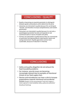 CONCLUSIONS ‐ QUALITY
• Quality is becoming an essential parameter to distinguish 
  between goods and products and to determine the price
• Industries are interested in quality because this can bring to 
  “brands” and therefore increase competitiveness and market
  penetration
• Consumers are interested in quality because it is not only a 
  psychological parameter but also corresponds to real 
  nutritional claims in terms of health and safety
• Farmers are interested in quality bcause they can concentrate 
  on particular farming procedures requiring less inputs and 
  saving environment. Quality agriculture can be more 
  sustainable, because of reduction in intensity




                        CONCLUSIONS
• Safety and quality altogether do not exhaust the
  food traceability problems
• For instance, security issues are becoming 
  increasingly relevant due to examples of intentional 
  threats to our food supply chain
• Devices and microdevices can have a role to increase 
  preparedness towards intentional and accidental 
  threats (Chapter 4 of the upcoming book “Food chain integrity: a 
  holistic approach to food traceability, safety, quality and authenticity”
  Woodhead Publishing)
 