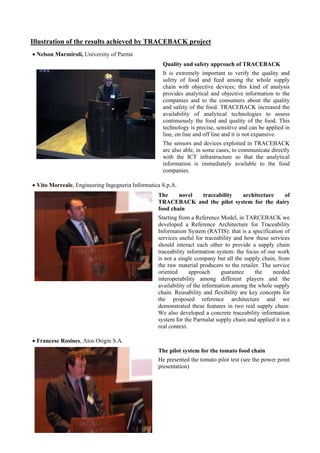 Illustration of the results achieved by TRACEBACK project
• Nelson Marmiroli, University of Parma
                                                    Quality and safety approach of TRACEBACK
                                                    It is extremely important to verify the quality and
                                                    safety of food and feed among the whole supply
                                                    chain with objective devices; this kind of analysis
                                                    provides analytical and objective information to the
                                                    companies and to the consumers about the quality
                                                    and safety of the food. TRACEBACK increased the
                                                    availability of analytical technologies to assess
                                                    continuously the food and quality of the food. This
                                                    technology is precise, sensitive and can be applied in
                                                    line, on line and off line and it is not expansive.
                                                    The sensors and devices exploited in TRACEBACK
                                                    are also able, in some cases, to communicate directly
                                                    with the ICT infrastructure so that the analytical
                                                    information is immediately available to the food
                                                    companies.

• Vito Morreale, Engineering Ingegneria Informatica S.p.A.
                                                  The     novel traceability architecture   of
                                                  TRACEBACK and the pilot system for the dairy
                                                  food chain
                                                  Starting from a Reference Model, in TARCEBACK we
                                                  developed a Reference Architecture for Traceability
                                                  Information System (RATIS): that is a specification of
                                                  services useful for traceability and how these services
                                                  should interact each other to provide a supply chain
                                                  traceability information system: the focus of our work
                                                  is not a single company but all the supply chain, from
                                                  the raw material producers to the retailer. The service
                                                  oriented      approach     guarantee     the    needed
                                                  interoperability among different players and the
                                                  availability of the information among the whole supply
                                                  chain. Reusability and flexibility are key concepts for
                                                  the proposed reference architecture and we
                                                  demonstrated these features in two real supply chain:
                                                  We also developed a concrete traceability information
                                                  system for the Parmalat supply chain and applied it in a
                                                  real context.

• Francesc Rosines, Atos Origin S.A.
                                                  The pilot system for the tomato food chain
                                                  He presented the tomato pilot test (see the power point
                                                  presentation)
 