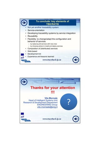 To conclude: key elements of
                         TBK/RATIS
  •   Not yet another traceability system
  •   Service-orientation
  •   Developing traceability systems by service integration
  •   Reusability
  •   Flexibility: to change/adapt the configuration and
      behavior of services
      – by replacing old services with new ones
      – by choosing where to install and deploy services
  •   Composition of (distributed) services
  •   Web-based
  •   Development kit
  •   Experience and lessons learned




         Thanks for your attention
                    !!!
                       Vito Morreale
     Head of Intelligent Systems Unit
Research & Development Department
              ENGINEERING Group
                  vito.morreale@eng.it
                                                           ?
 