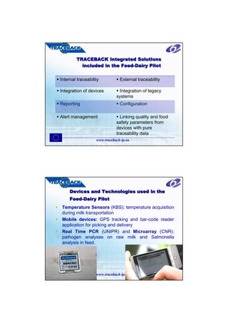 TRACEBACK Integrated Solutions
          included in the Feed-Dairy Pilot
                          Feed-

Internal traceability           External traceability

Integration of devices         Integration of legacy
                              systems
Reporting                       Configuration

Alert management                Linking quality and food
                              safety parameters from
                              devices with pure
                              traceability data
                   www.traceback-ip.eu




     Devices and Technologies used in the
     Feed-Dairy Pilot
     Feed-
 Temperature Sensors (KBS): temperature acquisition
 during milk transportation
 Mobile devices: GPS tracking and bar-code reader
 application for picking and delivery
 Real Time PCR (UNIPR) and Microarray (CNR):
 pathogen analyses on raw milk and Salmonella
 analysis in feed.




                   www.traceback-ip.eu
 