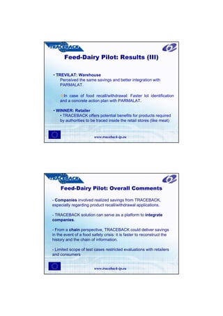 Feed-Dairy Pilot: Results (III)

• TREVILAT: Warehouse
    Perceived the same savings and better integration with
    PARMALAT.

      In case of food recall/withdrawal: Faster lot identification
    and a concrete action plan with PARMALAT.

• WINNER: Retailer
   • TRACEBACK offers potential benefits for products required
   by authorities to be traced inside the retail stores (like meat)


                        www.traceback-ip.eu




    Feed-Dairy Pilot: Overall Comments

- Companies involved realized savings from TRACEBACK,
especially regarding product recall/withdrawal applications.

- TRACEBACK solution can serve as a platform to integrate
companies.

- From a chain perspective, TRACEBACK could deliver savings
in the event of a food safety crisis: it is faster to reconstruct the
history and the chain of information.

- Limited scope of test cases restricted evaluations with retailers
and consumers


                        www.traceback-ip.eu
 
