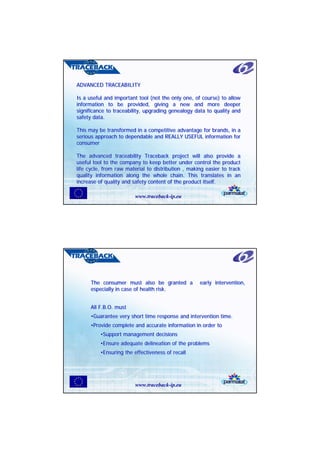 ADVANCED TRACEABILITY
ADVANCED TRACEABILITY

Is a useful and important tool (not the only one, of course) to allow
Is a useful and important tool (not the only one, of course) to allow
information to be provided, giving a new and more deeper
information to be provided, giving a new and more deeper
significance to traceability, upgrading genealogy data to quality and
significance to traceability, upgrading genealogy data to quality and
safety data.
safety data.

This may be transformed in a competitive advantage for brands, in a
This may be transformed in a competitive advantage for brands, in a
serious approach to dependable and REALLY USEFUL information for
serious approach to dependable and REALLY USEFUL information for
consumer
consumer

The advanced traceability Traceback project will also provide a
The advanced traceability Traceback project will also provide a
useful tool to the company to keep better under control the product
useful tool to the company to keep better under control the product
life cycle, from raw material to distribution , making easier to track
life cycle, from raw material to distribution , making easier to track
quality information along the whole chain. This translates in an
quality information along the whole chain. This translates in an
increase of quality and safety content of the product itself.
increase of quality and safety content of the product itself.

                        www.traceback-ip.eu




      The consumer must also be granted a
      The consumer must also be granted a           early intervention,
                                                    early intervention,
      especially in case of health risk.
      especially in case of health risk.


      All F.B.O. must
      All F.B.O. must
      •Guarantee very short time response and intervention time.
      •Guarantee very short time response and intervention time.
      •Provide complete and accurate information in order to
      •Provide complete and accurate information in order to
          •Support management decisions
          •Support management decisions
          •Ensure adequate delineation of the problems
          •Ensure adequate delineation of the problems
          •Ensuring the effectiveness of recall
          •Ensuring the effectiveness of recall




                        www.traceback-ip.eu
 