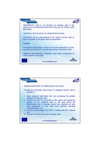 TRACEABILITY 'itself is not therefore an absolute value if the
TRACEABILITY 'itself is not therefore an absolute value if the
systems are not effectively linked and if they do not convey useful
systems are not effectively linked and if they do not convey useful
information.
information.

“Usefulness” and “precocity” are closely linked concepts.
“Usefulness” and “precocity” are closely linked concepts.

Information can be used properly if the system receives data as
Information can be used properly if the system receives data as
close as possible to the phase that has generated it.
close as possible to the phase that has generated it.

Examples
Examples

•Descriptive characteristics related to the batch production of feed,
•Descriptive characteristics related to the batch production of feed,
raw milk, processed milk, the packaged product (relatively trivial).
raw milk, processed milk, the packaged product (relatively trivial).

•Analytical characteristics, nutritional, food safety (integration of
•Analytical characteristics, nutritional, food safety (integration of
sensor systems, non-trivial)
sensor systems, non-trivial)


                          www.traceback-ip.eu




 Analytical information: the added value of the sensors
 Analytical information: the added value of the sensors

 Through the connection with sensors or analytical systems will be
 Through the connection with sensors or analytical systems will be
     possible to
     possible to

 1. Hook analytical information that can accompany the product
 1. Hook analytical information that can accompany the product
    during the production cycle.
    during the production cycle.
 2. Increase the level of prevention in the system by moving the
 2. Increase the level of prevention in the system by moving the
    genesis of the analytical data to the step where the
    genesis of the analytical data to the step where the
    phenomenon that it describes occurs (eg: antibiotics at farm
    phenomenon that it describes occurs (eg: antibiotics at farm
    level mycotoxins on feed, after heat treatment microbial
    level mycotoxins on feed, after heat treatment microbial
    recontamination, etc.).
    recontamination, etc.).
 3. Increase accountability of all F.B.O.s dealing with their relevant
 3. Increase accountability of all F.B.O.s dealing with their relevant
    part
    part
 4. Spread the cost of control on the whole chain
 4. Spread the cost of control on the whole chain


                          www.traceback-ip.eu
 