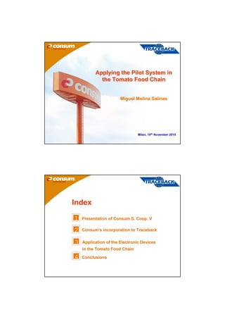 Applying the Pilot System in
            the Tomato Food Chain


                       Miguel Molina Salinas




                                Milan, 10th November 2010




Index

1   Presentation of Consum S. Coop. V

2   Consum’s incorporation to Traceback


3   Application of the Electronic Devices
    in the Tomato Food Chain

4   Conclusions
 