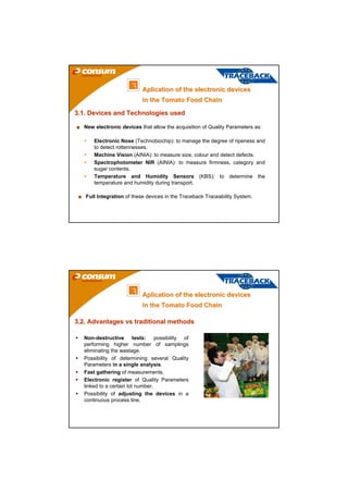 3    Aplication of the electronic devices
                           in the Tomato Food Chain

3.1. Devices and Technologies used

   New electronic devices that allow the acquisition of Quality Parameters as:

       Electronic Nose (Technobiochip): to manage the degree of ripeness and
       to detect rottennesses.
       Machine Vision (AINIA): to measure size, colour and detect defects.
       Spectrophotometer NIR (AINIA): to measure firmness, category and
       sugar contents.
       Temperature and Humidity Sensors (KBS): to determine the
       temperature and humidity during transport.

   Full Integration of these devices in the Traceback Traceability System.




                      3    Aplication of the electronic devices
                           in the Tomato Food Chain

3.2. Advantages vs traditional methods

   Non-destructive tests: possibility of
   performing higher number of samplings
   eliminating the wastage.
   Possibility of determining several Quality
   Parameters in a single analysis.
   Fast gathering of measurements.
   Electronic register of Quality Parameters
   linked to a certain lot number.
   Possibility of adjusting the devices in a
   continuous process line.
 